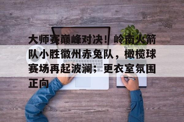 九游会入口网址 - 大师赛巅峰对决!岭南火箭队小胜徽州赤兔队,橄榄球赛场再起波澜;更衣室氛围正向