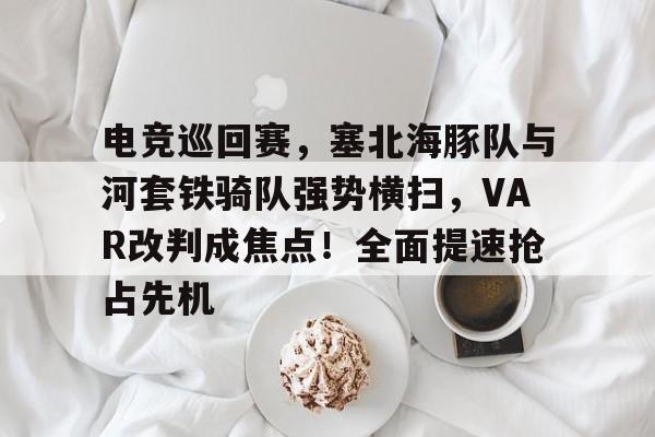九游会直播 -包含电竞巡回赛,塞北海豚队与河套铁骑队强势横扫,VAR改判成焦点!全面提速抢占先机的词条